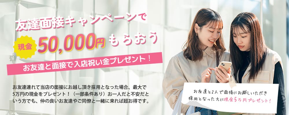 友達面接キャンペーンで現金50,000円をもらおう！お友達と面接で入店祝い金プレゼント！お友達連れて当店の面接にお越し頂き採用となった場合、最大で5万円の現金をプレゼント！（一部条件あり）お一人だと不安だという方でも、仲の良いお友達やご同僚と一緒に来れば超お得です。