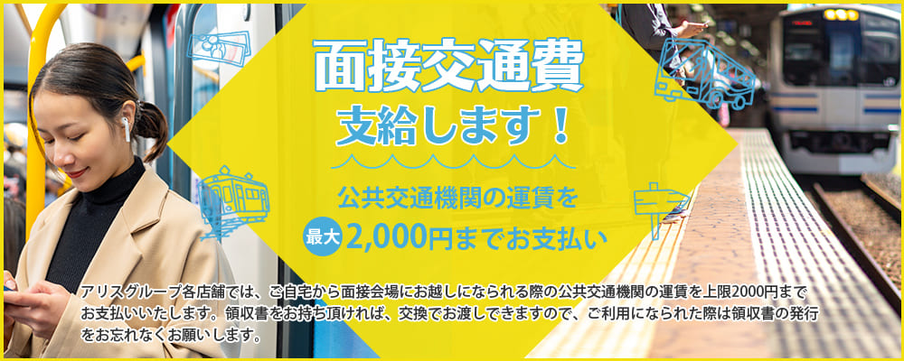 面接交通費支給します！公共交通機関の運賃を最大2,000円までお支払い！アリスグループ各店舗では、ご自宅から面接会場にお越しになられる際の公共交通機関の運賃を上限2000円までお支払いいたします。領収書をお持ち頂ければ、交換でお渡しできますので、ご利用になられた際は領収書の発行をお忘れなくお願いします。※エリアにより条件が異なりますので詳細はお問合せ下さい。