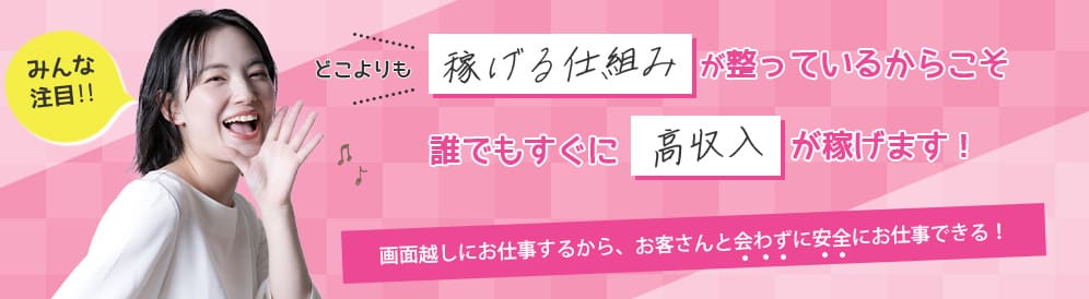 確実に高収入を目指す方は必ずチェック！どこよりも稼げる仕組みが整っているからこそ誰でもすぐに高収入が稼げます！画面越しにお仕事するからお客さんと会わずに安全にお仕事できる！