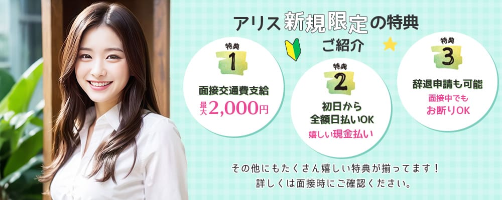 アリス新規限定の特典ご紹介！＜特典1・面接交通費支給最大2,000円＞＜特典2・初日から全額日払いOK嬉しい現金払い＞＜特典３・辞退申請も可能面接中でもお断りOK＞その他にもたくさん嬉しい特典が揃ってます！詳しくは面接時にご確認ください。